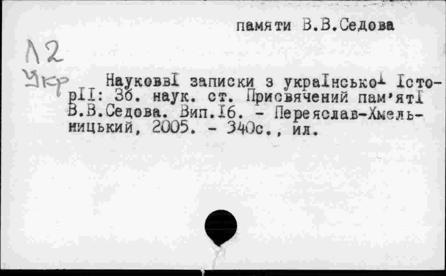 ﻿памяти В.В.Седова
Науковв! записки з українсько-^ Історії: 36. наук. ст. Присвячений пам’яті В.В.Седова. Вил.16. - Переяслав-Хмельни цький, 2005. - 340с
ил.